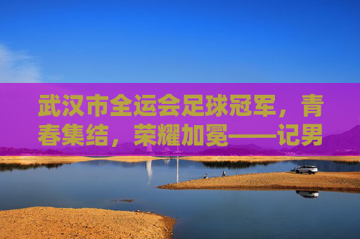 武汉市全运会足球冠军，青春集结，荣耀加冕——记男子足球U20组别夺冠全记录，武汉市全运会足球冠军，青春集结，荣耀加冕——记男子足球U20组别夺冠全记录