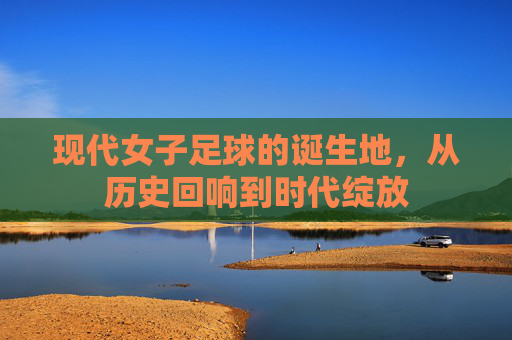 现代女子足球的诞生地,从历史回响到时代绽放