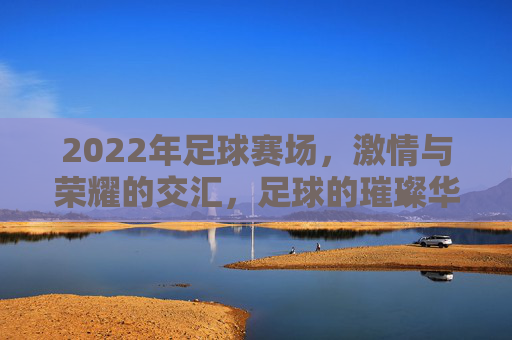 2022年足球赛场，激情与荣耀的交汇，足球的璀璨华章，2022年足球赛场，激情与荣耀的璀璨华章