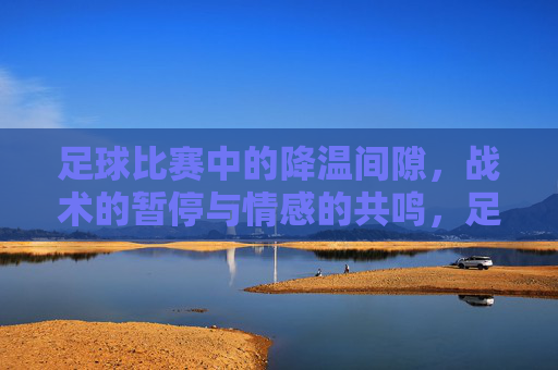 足球比赛中的降温间隙，战术的暂停与情感的共鸣，足球比赛中的降温间隙，战术的暂停与情感的共鸣