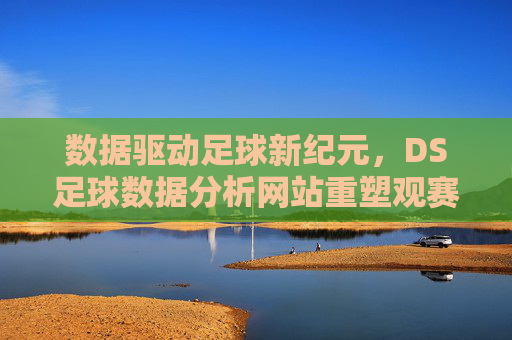 数据驱动足球新纪元，DS足球数据分析网站重塑观赛与决策体验，数据驱动足球新纪元，DS足球数据分析网站重塑观赛与决策体验
