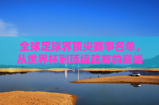 全球足球界顶尖赛事名单,从世界杯到顶级联赛的巅峰对决与传奇