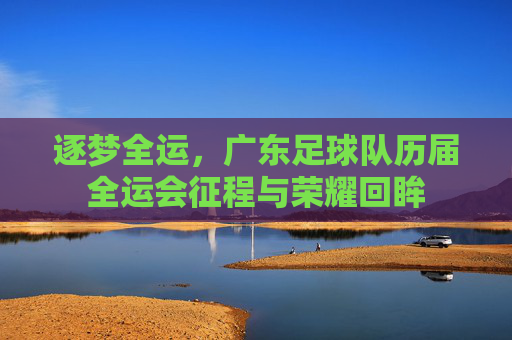 逐梦全运,广东足球队历届全运会征程与荣耀回眸