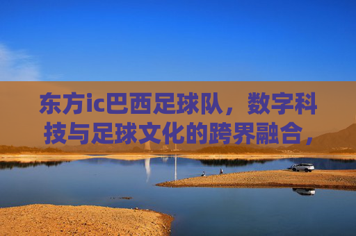 东方ic巴西足球队，数字科技与足球文化的跨界融合，点燃传统与创新的火花