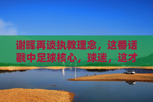 谢晖再谈执教理念,这番话戳中足球核心,球迷,这才是老国脚的真话