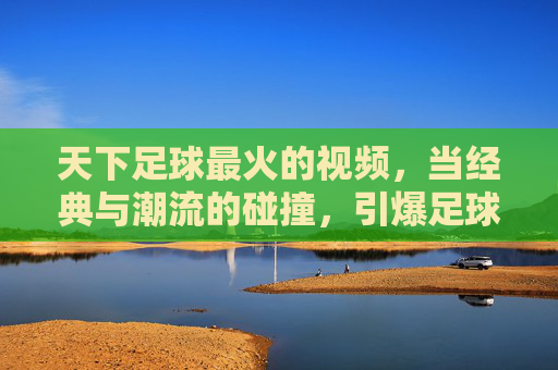 天下足球最火的视频,当经典与潮流的碰撞,引爆足球迷的集体狂欢