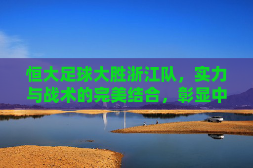 恒大足球大胜浙江队，实力与战术的完美结合，彰显中超顶级竞争力