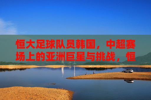 恒大足球队员韩国，中超赛场上的亚洲巨星与挑战，恒大韩国球员，中超赛场上的亚洲巨星与挑战
