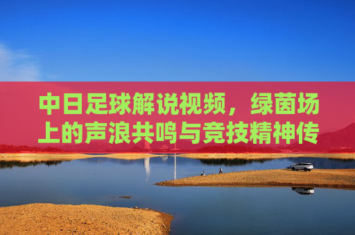 中日足球解说视频，绿茵场上的声浪共鸣与竞技精神传递