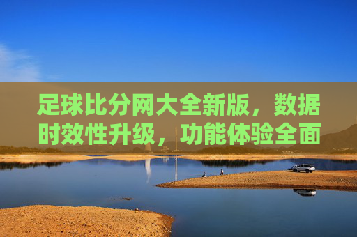足球比分网大全新版,数据时效性升级,功能体验全面革新,成为球迷追比分首选平台