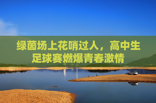 绿茵场上花哨过人,高中生足球赛燃爆青春激情