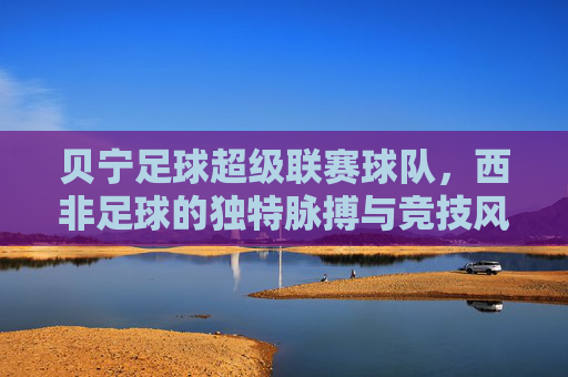 贝宁足球超级联赛球队,西非足球的独特脉搏与竞技风采