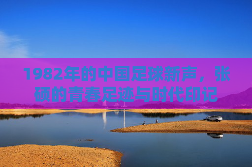 1982年的中国足球新声，张硕的青春足迹与时代印记
