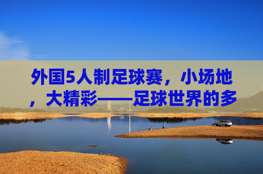 外国5人制足球赛，小场地，大精彩——足球世界的多元竞技魅力，外国5人制足球赛，小场地，大精彩——足球世界的多元竞技魅力