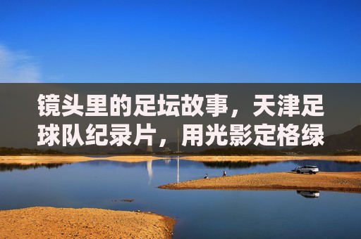 镜头里的足坛故事,天津足球队纪录片,用光影定格绿茵岁月与城市情怀