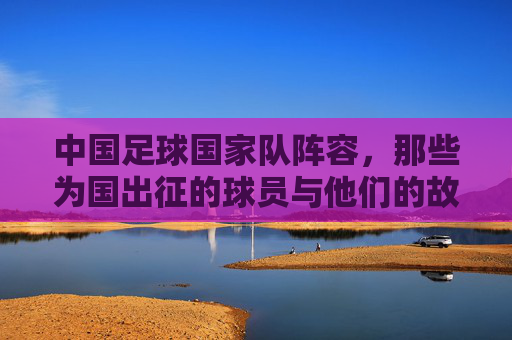 中国足球国家队阵容,那些为国出征的球员与他们的故事