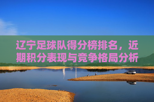 辽宁足球队得分榜排名，近期积分表现与竞争格局分析，辽宁足球队得分榜排名，近期积分表现与竞争格局分析
