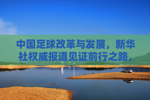 中国足球改革与发展，新华社权威报道见证前行之路，中国足球改革与发展，新华社权威报道见证前行之路