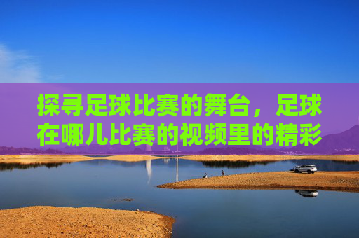 探寻足球比赛的舞台，足球在哪儿比赛的视频里的精彩瞬间