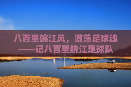 八百里皖江风,激荡足球魂——记八百里皖江足球队