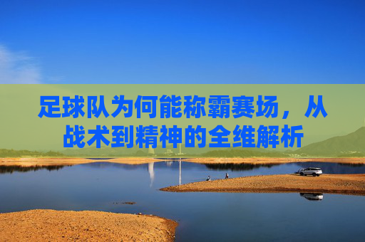 足球队为何能称霸赛场，从战术到精神的全维解析