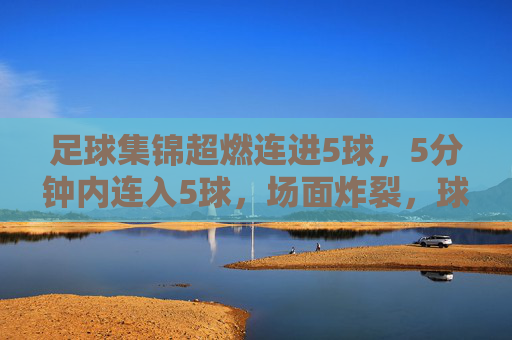 足球集锦超燃连进5球,5分钟内连入5球,场面炸裂,球迷热血沸腾!