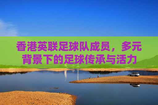 香港英联足球队成员，多元背景下的足球传承与活力