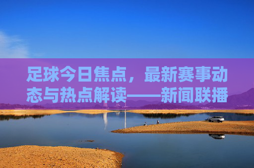 足球今日焦点，最新赛事动态与热点解读——新闻联播视角下的赛场风云