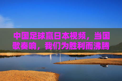 中国足球赢日本视频,当国歌奏响,我们为胜利而沸腾