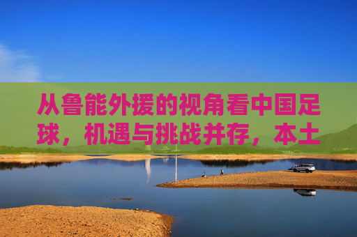 从鲁能外援的视角看中国足球，机遇与挑战并存，本土化发展是关键