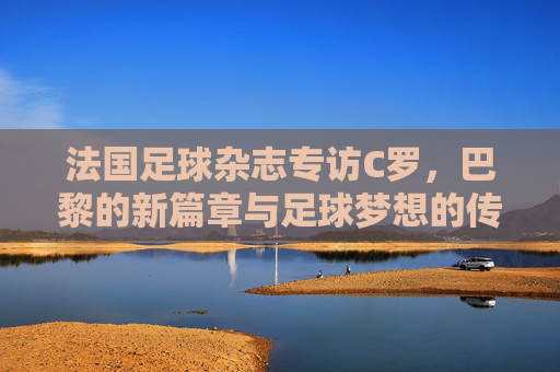 法国足球杂志专访C罗，巴黎的新篇章与足球梦想的传承