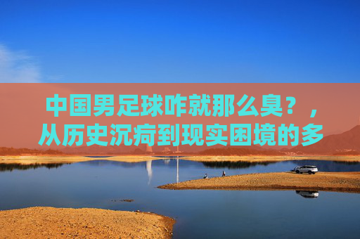 中国男足球咋就那么臭？，从历史沉疴到现实困境的多维审视
