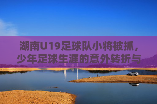 湖南U19足球队小将被抓，少年足球生涯的意外转折与法律警示