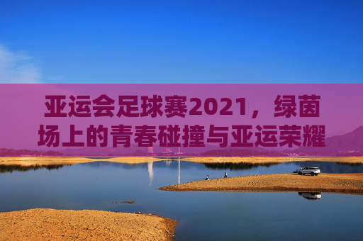 亚运会足球赛2021,绿茵场上的青春碰撞与亚运荣耀