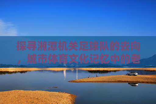 探寻湘潭机关足球队的去向,城市体育文化记忆中的老伙计