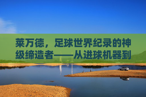 莱万德，足球世界纪录的神级缔造者——从进球机器到历史传奇的跨越