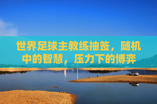 世界足球主教练抽签，随机中的智慧，压力下的博弈
