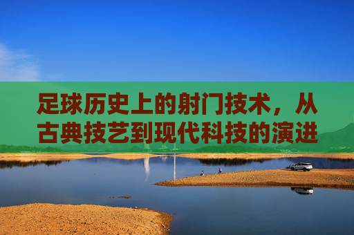 足球历史上的射门技术，从古典技艺到现代科技的演进艺术