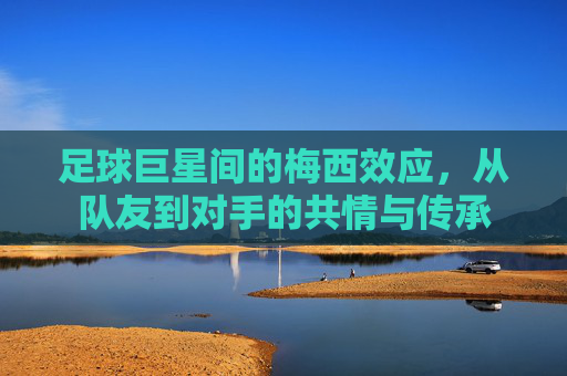足球巨星间的梅西效应,从队友到对手的共情与传承