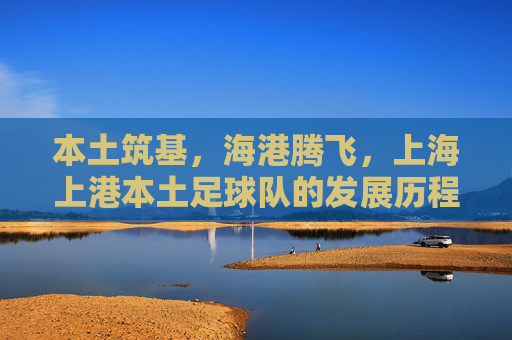 本土筑基,海港腾飞,上海上港本土足球队的发展历程与时代担当,本土筑基,海港腾飞,上海上港本土足球队的发展历程与时代担当