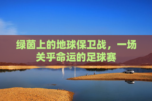 绿茵上的地球保卫战,一场关乎命运的足球赛