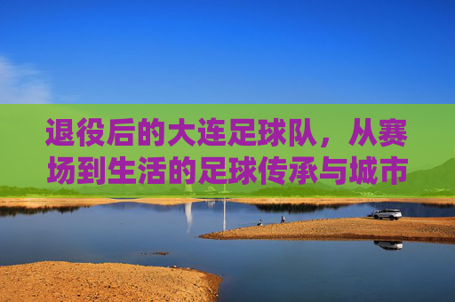 退役后的大连足球队，从赛场到生活的足球传承与城市记忆