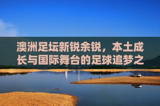 澳洲足坛新锐余锐，本土成长与国际舞台的足球追梦之旅
