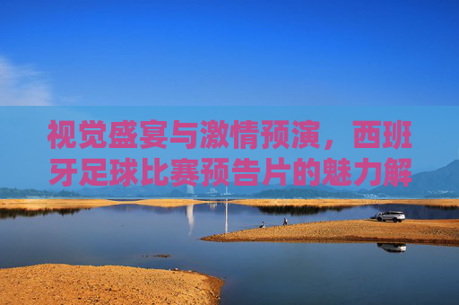 视觉盛宴与激情预演，西班牙足球比赛预告片的魅力解码，视觉盛宴与激情预演，西班牙足球比赛预告片的魅力解码