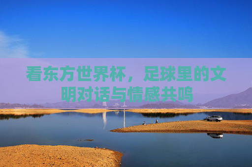 看东方世界杯，足球里的文明对话与情感共鸣