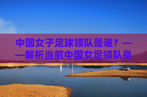 中国女子足球领队是谁?——解析当前中国女足领队身份与团队管理情况