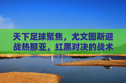 天下足球聚焦，尤文图斯迎战热那亚，红黑对决的战术博弈与悬念