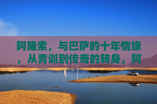 阿隆索，与巴萨的十年情缘，从青训到传奇的转身，阿隆索与巴萨的十年情缘，从青训到传奇的转身