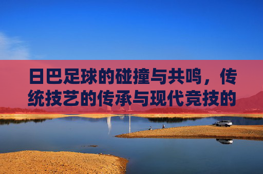 日巴足球的碰撞与共鸣，传统技艺的传承与现代竞技的融合