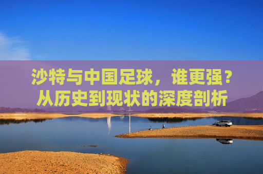 沙特与中国足球，谁更强？从历史到现状的深度剖析